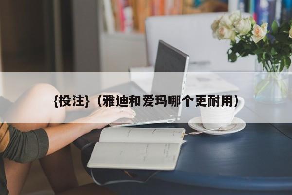 {投注}(雅迪和爱玛哪个更耐用)